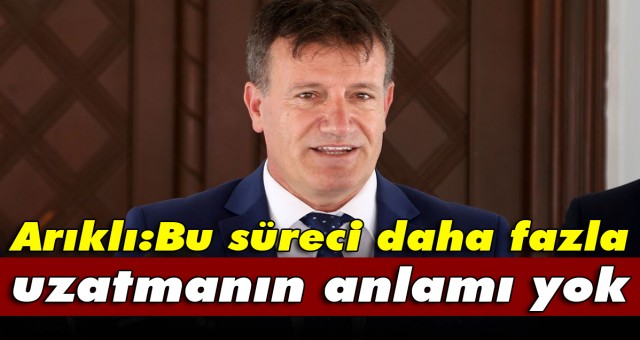 Arıklı:Bu süreci daha fazla uzatmanın anlamı yok